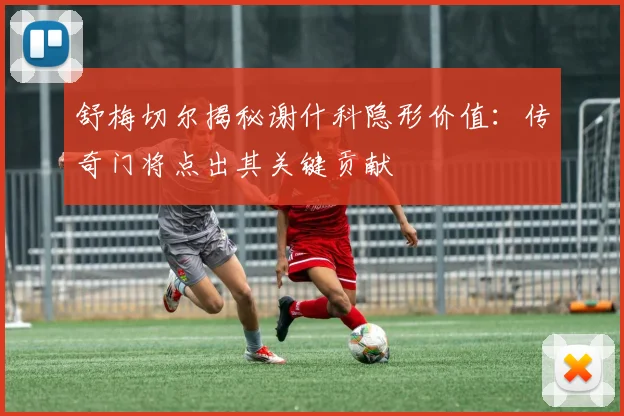 舒梅切尔揭秘谢什科隐形价值：传奇门将点出其关键贡献