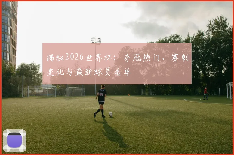 揭秘2026世界杯：夺冠热门、赛制变化与最新球员名单