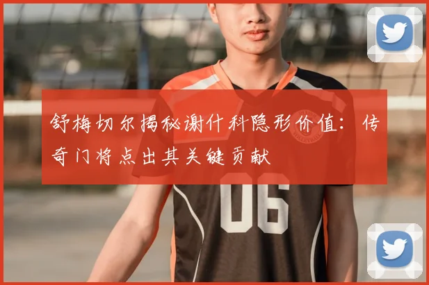 舒梅切尔揭秘谢什科隐形价值:传奇门将点出其关键贡献