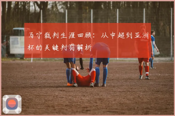 马宁裁判生涯回顾:从中超到亚洲杯的关键判罚解析