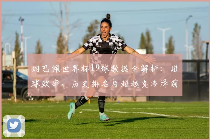 姆巴佩世界杯19球数据全解析:进球效率、历史排名与超越克洛泽前景