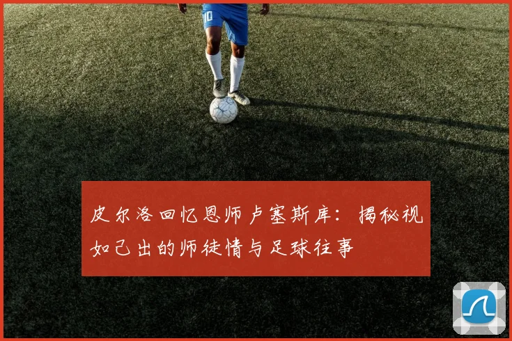皮尔洛回忆恩师卢塞斯库：揭秘视如己出的师徒情与足球往事