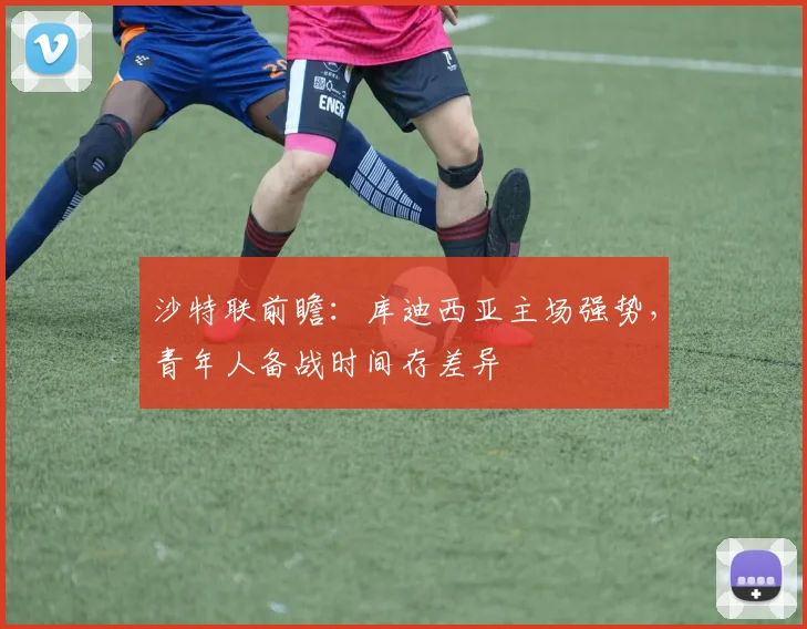 沙特联前瞻：库迪西亚主场强势，青年人备战时间存差异