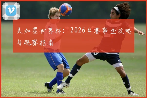 美加墨世界杯:2026年赛事全攻略与观赛指南