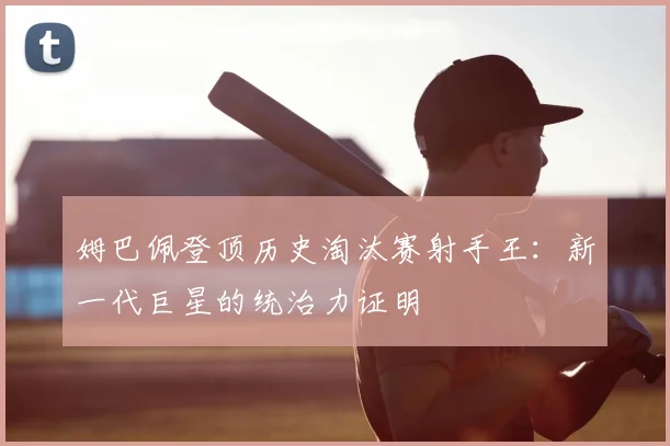 姆巴佩登顶历史淘汰赛射手王:新一代巨星的统治力证明