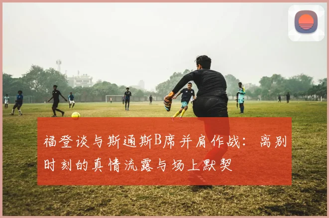 福登谈与斯通斯B席并肩作战:离别时刻的真情流露与场上默契
