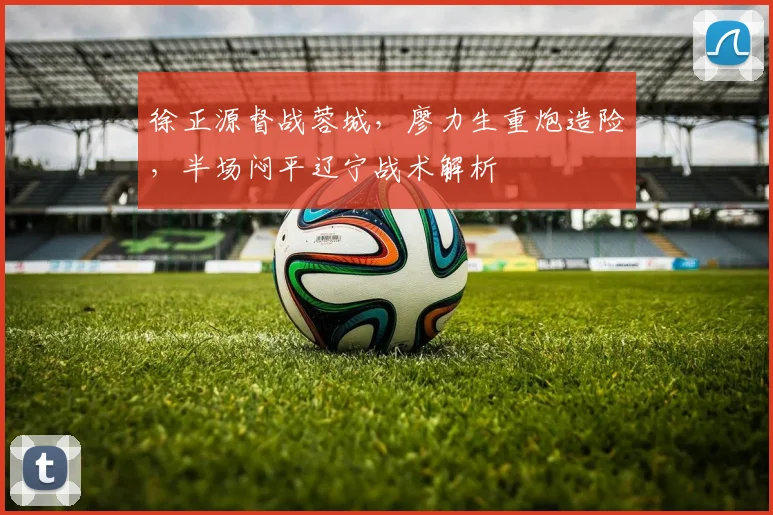 徐正源督战蓉城,廖力生重炮造险,半场闷平辽宁战术解析