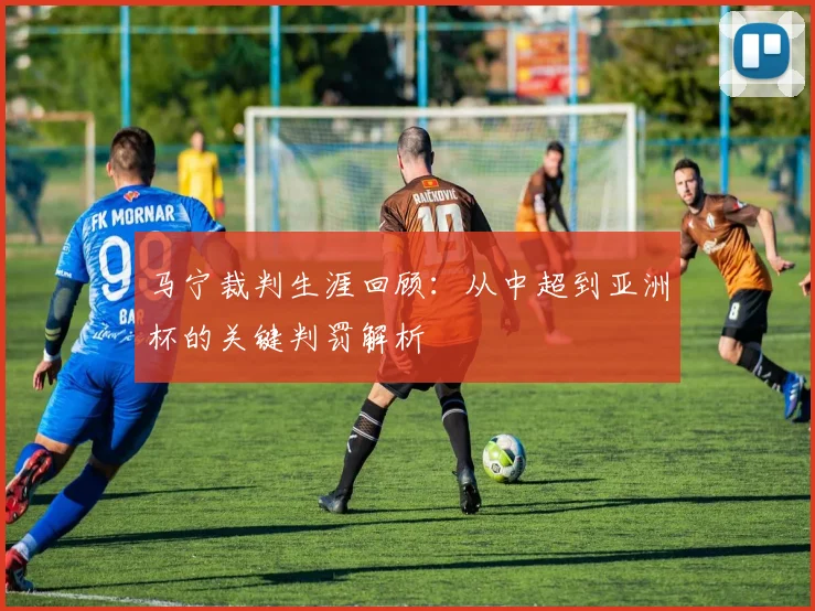 马宁裁判生涯回顾：从中超到亚洲杯的关键判罚解析